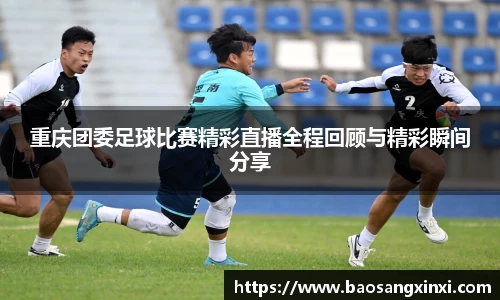 重庆团委足球比赛精彩直播全程回顾与精彩瞬间分享