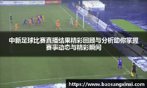 中新足球比赛直播结果精彩回顾与分析助你掌握赛事动态与精彩瞬间