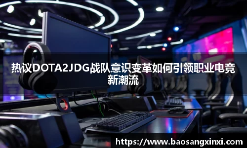 热议DOTA2JDG战队意识变革如何引领职业电竞新潮流