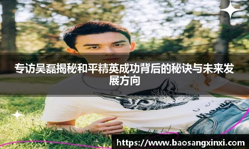 专访吴磊揭秘和平精英成功背后的秘诀与未来发展方向